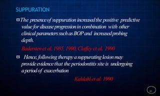 SUPPURATION
The presenceof suppurationincreasedthe positive predictive
valuefordiseaseprogressionin combination with other
clinicalparameterssuchasBOPand increasedprobing
depth.
Baderstenet al.1985,1990,Claffeyet al. 1990
 Hence,followingtherapyasuppuratinglesionmay
provideevidencethat the periodontitissite is undergoing
aperiodof exacerbation
Kaldahlet al. 1990
91
 