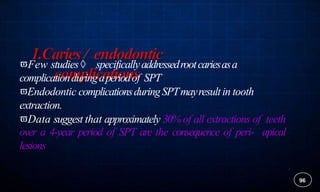 96
Few studies specificallyaddressedrootcariesasa
complicationduringaperiodof SPT
Endodontic complicationsduringSPTmayresultin tooth
extraction.
Data suggest that approximately 30% of all extractions of teeth
over a 4-year period of SPT are the consequence of peri- apical
lesions
 