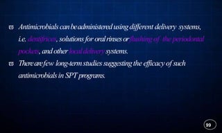  Antimicrobialscanbeadministeredusingdifferent delivery systems,
i.e.dentifrices,solutionsfororalrinsesorflushing of the periodontal
pockets,andotherlocaldeliverysystems.
 Therearefew long-termstudiessuggestingthe efficacyof such
antimicrobialsin SPT programs.
99
 