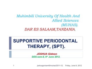 Muhimbili University Of Health And
                        Allied Sciences
                              (MUHAS).
       DAR ES SALAAM,TANZANIA.


SUPPORTIVE PERIODONTAL
    THERAPY, (SPT).
                JOSHUA Gideon;
            DDS-sem-8, 6th June 2012.


1               joshuagm/sem8/muhas/2011-12.   Friday, June 8, 2012
 