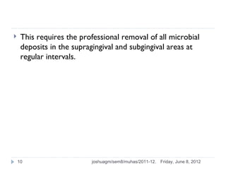     This requires the professional removal of all microbial
     deposits in the supragingival and subgingival areas at
     regular intervals.




    10                    joshuagm/sem8/muhas/2011-12.   Friday, June 8, 2012
 