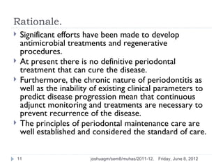 Rationale.
    Significant efforts have been made to develop
     antimicrobial treatments and regenerative
     procedures.
    At present there is no definitive periodontal
     treatment that can cure the disease.
    Furthermore, the chronic nature of periodontitis as
     well as the inability of existing clinical parameters to
     predict disease progression mean that continuous
     adjunct monitoring and treatments are necessary to
     prevent recurrence of the disease.
    The principles of periodontal maintenance care are
     well established and considered the standard of care.

    11                    joshuagm/sem8/muhas/2011-12.   Friday, June 8, 2012
 