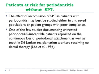 Patients at risk for periodontitis
          without SPT.
    The effect of an omission of SPT in patients with
     periodontitis may best be studied either in untreated
     populations or patient groups with poor compliance.
    One of the few studies documenting untreated
     periodontitis-susceptible patients reported on the
     continuous loss of periodontal attachment as well as
     teeth in Sri Lankan tea plantation workers receiving no
     dental therapy (Löe et al. 1986).




    12                    joshuagm/sem8/muhas/2011-12.   Friday, June 8, 2012
 