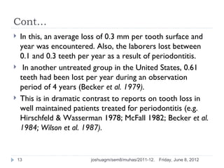 Cont…
    In this, an average loss of 0.3 mm per tooth surface and
     year was encountered. Also, the laborers lost between
     0.1 and 0.3 teeth per year as a result of periodontitis.
     In another untreated group in the United States, 0.61
     teeth had been lost per year during an observation
     period of 4 years (Becker et al. 1979).
    This is in dramatic contrast to reports on tooth loss in
     well maintained patients treated for periodontitis (e.g.
     Hirschfeld & Wasserman 1978; McFall 1982; Becker et al.
     1984; Wilson et al. 1987).


    13                    joshuagm/sem8/muhas/2011-12.   Friday, June 8, 2012
 