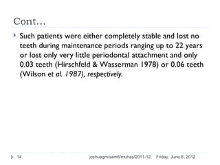 Cont…
    Such patients were either completely stable and lost no
     teeth during maintenance periods ranging up to 22 years
     or lost only very little periodontal attachment and only
     0.03 teeth (Hirschfeld & Wasserman 1978) or 0.06 teeth
     (Wilson et al. 1987), respectively.




    14                    joshuagm/sem8/muhas/2011-12.   Friday, June 8, 2012
 