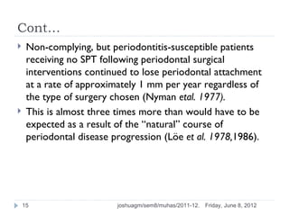 Cont…
    Non-complying, but periodontitis-susceptible patients
     receiving no SPT following periodontal surgical
     interventions continued to lose periodontal attachment
     at a rate of approximately 1 mm per year regardless of
     the type of surgery chosen (Nyman etal. 1977).
    This is almost three times more than would have to be
     expected as a result of the “natural” course of
     periodontal disease progression (Löe et al. 1978,1986).




    15                    joshuagm/sem8/muhas/2011-12.   Friday, June 8, 2012
 