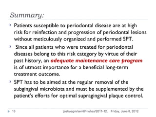 Summary:
    Patients susceptible to periodontal disease are at high
     risk for reinfection and progression of periodontal lesions
     without meticulously organized and performed SPT.
     Since all patients who were treated for periodontal
     diseases belong to this risk category by virtue of their
     past history, an adequate maintenance care program
     is of utmost importance for a beneficial long-term
     treatment outcome.
    SPT has to be aimed at the regular removal of the
     subgingival microbiota and must be supplemented by the
     patient’s efforts for optimal supragingival plaque control.

    16                    joshuagm/sem8/muhas/2011-12.   Friday, June 8, 2012
 