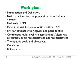 Work plan.
       Introduction and Definition.
       Basic paradigms for the prevention of periodontal
        diseases.
       Rationale of SPT.
       Patients at risk for periodontitis without SPT.
       SPT for patients with gingivitis and periodontitis
       Continuous multi-level risk assessment; Subject risk
        assessment, Tooth risk assessment, Site risk assessment
       Therapeutic goals and objectives.
       Conclusion
       References.

    2                         joshuagm/sem8/muhas/2011-12.   Friday, June 8, 2012
 