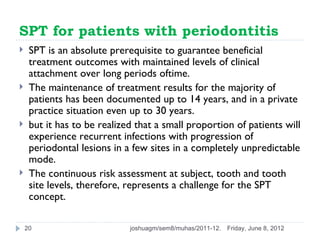 SPT for patients with periodontitis
    SPT is an absolute prerequisite to guarantee beneficial
     treatment outcomes with maintained levels of clinical
     attachment over long periods oftime.
    The maintenance of treatment results for the majority of
     patients has been documented up to 14 years, and in a private
     practice situation even up to 30 years.
    but it has to be realized that a small proportion of patients will
     experience recurrent infections with progression of
     periodontal lesions in a few sites in a completely unpredictable
     mode.
    The continuous risk assessment at subject, tooth and tooth
     site levels, therefore, represents a challenge for the SPT
     concept.

    20                       joshuagm/sem8/muhas/2011-12.   Friday, June 8, 2012
 