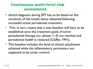 Continuous multi-level risk
               assessment.
    clinical diagnosis during SPT has to be based on the
     variations of the health status obtained following
     successful active periodontal treatment.
     This, in turn, means that a new baseline will have to be
     established once the treatment goals of active
     periodontal therapy (i.e. phases 1–3) are reached and
     periodontal health is restored (Claffey 1991).
    This baseline includes the level of clinical attachment
     achieved while the inflammatory parameters are
     supposed to be under control.


    21                     joshuagm/sem8/muhas/2011-12.   Friday, June 8, 2012
 