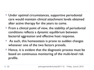     Under optimal circumstances, supportive periodontal
     care would maintain clinical attachment levels obtained
     after active therapy for the years to come.
    From a clinical point of view, the stability of periodontal
     conditions reflects a dynamic equilibrium between
     bacterial aggression and effective host response.
     As such, this homeostasis is prone to sudden changes
     whenever one of the two factors prevails.
    Hence, it is evident that the diagnostic process must be
     based on continuous monitoring of the multi-level risk
     profile.

    22                     joshuagm/sem8/muhas/2011-12.   Friday, June 8, 2012
 