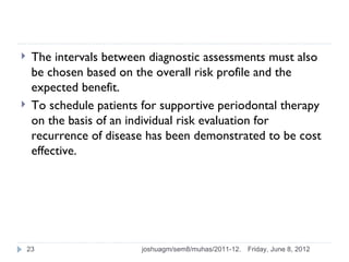     The intervals between diagnostic assessments must also
     be chosen based on the overall risk profile and the
     expected benefit.
    To schedule patients for supportive periodontal therapy
     on the basis of an individual risk evaluation for
     recurrence of disease has been demonstrated to be cost
     effective.




    23                   joshuagm/sem8/muhas/2011-12.   Friday, June 8, 2012
 
