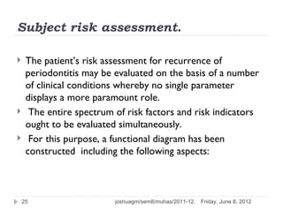 Subject risk assessment.

    The patient’s risk assessment for recurrence of
     periodontitis may be evaluated on the basis of a number
     of clinical conditions whereby no single parameter
     displays a more paramount role.
     The entire spectrum of risk factors and risk indicators
     ought to be evaluated simultaneously.
     For this purpose, a functional diagram has been
     constructed including the following aspects:



    25                    joshuagm/sem8/muhas/2011-12.   Friday, June 8, 2012
 