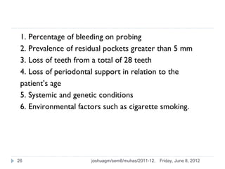 1. Percentage of bleeding on probing
 2. Prevalence of residual pockets greater than 5 mm
 3. Loss of teeth from a total of 28 teeth
 4. Loss of periodontal support in relation to the
 patient’s age
 5. Systemic and genetic conditions
 6. Environmental factors such as cigarette smoking.




26                    joshuagm/sem8/muhas/2011-12.   Friday, June 8, 2012
 