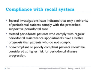 Compliance with recall system

    Several investigations have indicated that only a minority
     of periodontal patients comply with the prescribed
     supportive periodontal care
    treated periodontal patients who comply with regular
     periodontal maintenance appointments have a better
     prognosis than patients who do not comply.
    non-compliant or poorly compliant patients should be
     considered at higher risk for periodontal disease
     progression.


    29                     joshuagm/sem8/muhas/2011-12.   Friday, June 8, 2012
 