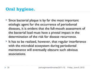 Oral hygiene.

    Since bacterial plaque is by far the most important
     etiologic agent for the occurrence of periodontal
     diseases, it is evident that the full-mouth assessment of
     the bacterial load must have a pivotal impact in the
     determination of the risk for disease recurrence.
    It has to be realized, however, that regular interference
     with the microbial ecosystem during periodontal
     maintenance will eventually obscure such obvious
     associations.


    30                     joshuagm/sem8/muhas/2011-12.   Friday, June 8, 2012
 