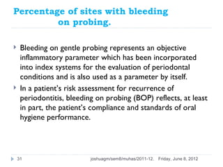 Percentage of sites with bleeding
         on probing.

    Bleeding on gentle probing represents an objective
     inflammatory parameter which has been incorporated
     into index systems for the evaluation of periodontal
     conditions and is also used as a parameter by itself.
    In a patient’s risk assessment for recurrence of
     periodontitis, bleeding on probing (BOP) reflects, at least
     in part, the patient’s compliance and standards of oral
     hygiene performance.




    31                     joshuagm/sem8/muhas/2011-12.   Friday, June 8, 2012
 
