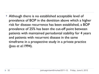     Although there is no established acceptable level of
     prevalence of BOP in the dentition above which a higher
     risk for disease recurrence has been established, a BOP
     prevalence of 25% has been the cut-off point between
     patients with maintained periodontal stability for 4 years
     and patients with recurrent disease in the same
     timeframe in a prospective study in a private practice
     (Joss et al.1994).




    32                     joshuagm/sem8/muhas/2011-12.   Friday, June 8, 2012
 