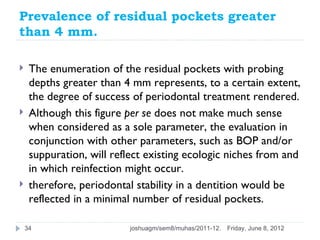 Prevalence of residual pockets greater
than 4 mm.

    The enumeration of the residual pockets with probing
     depths greater than 4 mm represents, to a certain extent,
     the degree of success of periodontal treatment rendered.
    Although this figure per se does not make much sense
     when considered as a sole parameter, the evaluation in
     conjunction with other parameters, such as BOP and/or
     suppuration, will reflect existing ecologic niches from and
     in which reinfection might occur.
    therefore, periodontal stability in a dentition would be
     reflected in a minimal number of residual pockets.

    34                    joshuagm/sem8/muhas/2011-12.   Friday, June 8, 2012
 