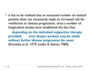     it has to be realized that an increased number of residual
     pockets does not necessarily imply an increased risk for
     reinfection or disease progression, since a number of
     longitudinal studies have established the fact that,
         depending on the individual supportive therapy
     provided,       even deeper pockets may be stable
     without further disease progression for years
     (Knowles et al. 1979; Lindhe & Nyman 1984).




    35                    joshuagm/sem8/muhas/2011-12.   Friday, June 8, 2012
 