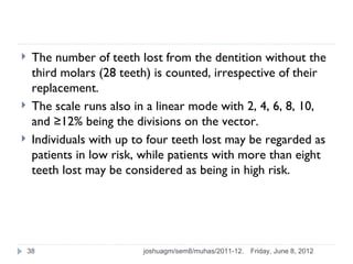     The number of teeth lost from the dentition without the
     third molars (28 teeth) is counted, irrespective of their
     replacement.
    The scale runs also in a linear mode with 2, 4, 6, 8, 10,
     and ≥12% being the divisions on the vector.
    Individuals with up to four teeth lost may be regarded as
     patients in low risk, while patients with more than eight
     teeth lost may be considered as being in high risk.




    38                    joshuagm/sem8/muhas/2011-12.   Friday, June 8, 2012
 