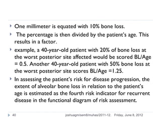     One millimeter is equated with 10% bone loss.
     The percentage is then divided by the patient’s age. This
     results in a factor.
    example, a 40-year-old patient with 20% of bone loss at
     the worst posterior site affected would be scored BL/Age
     = 0.5. Another 40-year-old patient with 50% bone loss at
     the worst posterior site scores BL/Age =1.25.
    In assessing the patient’s risk for disease progression, the
     extent of alveolar bone loss in relation to the patient’s
     age is estimated as the fourth risk indicator for recurrent
     disease in the functional diagram of risk assessment.

    40                     joshuagm/sem8/muhas/2011-12.   Friday, June 8, 2012
 