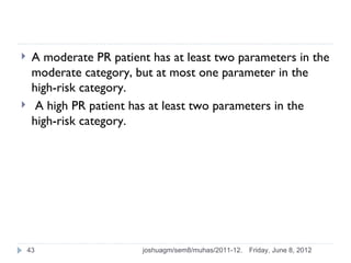     A moderate PR patient has at least two parameters in the
     moderate category, but at most one parameter in the
     high-risk category.
     A high PR patient has at least two parameters in the
     high-risk category.




    43                   joshuagm/sem8/muhas/2011-12.   Friday, June 8, 2012
 