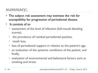 summary;
    The subject risk assessment may estimate the risk for
     susceptibility for progression of periodontal disease.
     It consists of an
      assessment of the level of infection (full-mouth bleeding
        scores),
      the prevalence of residual periodontal pockets,
      tooth loss,
      loss of periodontal support in relation to the patient’s age,
      an evaluation of the systemic conditions of the patient, and
        finally,
      evaluation of environmental and behavioral factors such as
        smoking and stress.

    44                        joshuagm/sem8/muhas/2011-12.   Friday, June 8, 2012
 