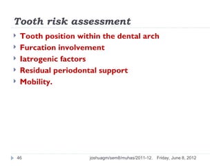 Tooth risk assessment
    Tooth position within the dental arch
    Furcation involvement
    Iatrogenic factors
    Residual periodontal support
    Mobility.




    46                 joshuagm/sem8/muhas/2011-12.   Friday, June 8, 2012
 