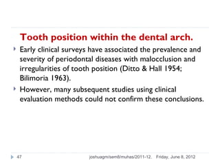 Tooth position within the dental arch.
    Early clinical surveys have associated the prevalence and
     severity of periodontal diseases with malocclusion and
     irregularities of tooth position (Ditto & Hall 1954;
     Bilimoria 1963).
    However, many subsequent studies using clinical
     evaluation methods could not confirm these conclusions.




    47                    joshuagm/sem8/muhas/2011-12.   Friday, June 8, 2012
 