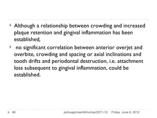     Although a relationship between crowding and increased
     plaque retention and gingival inflammation has been
     established,
     no significant correlation between anterior overjet and
     overbite, crowding and spacing or axial inclinations and
     tooth drifts and periodontal destruction, i.e. attachment
     loss subsequent to gingival inflammation, could be
     established.




    48                    joshuagm/sem8/muhas/2011-12.   Friday, June 8, 2012
 