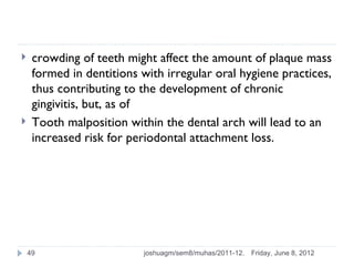     crowding of teeth might affect the amount of plaque mass
     formed in dentitions with irregular oral hygiene practices,
     thus contributing to the development of chronic
     gingivitis, but, as of
    Tooth malposition within the dental arch will lead to an
     increased risk for periodontal attachment loss.




    49                     joshuagm/sem8/muhas/2011-12.   Friday, June 8, 2012
 