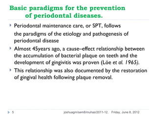 Basic paradigms for the prevention
     of periodontal diseases.
       Periodontal maintenance care, or SPT, follows
        the paradigms of the etiology and pathogenesis of
        periodontal disease
       Almost 45years ago, a cause–effect relationship between
        the accumulation of bacterial plaque on teeth and the
        development of gingivitis was proven (Löe et al. 1965).
       This relationship was also documented by the restoration
        of gingival health following plaque removal.




    5                       joshuagm/sem8/muhas/2011-12.   Friday, June 8, 2012
 