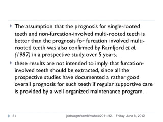     The assumption that the prognosis for single-rooted
     teeth and non-furcation-involved multi-rooted teeth is
     better than the prognosis for furcation involved multi-
     rooted teeth was also confirmed by Ramfjord et al.
     (1987) in a prospective study over 5 years.
    these results are not intended to imply that furcation-
     involved teeth should be extracted, since all the
     prospective studies have documented a rather good
     overall prognosis for such teeth if regular supportive care
     is provided by a well organized maintenance program.



    51                     joshuagm/sem8/muhas/2011-12.   Friday, June 8, 2012
 