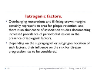 Iatrogenic factors.
    Overhanging restorations and ill fitting crown margins
     certainly represent an area for plaque retention, and
     there is an abundance of association studies documenting
     increased prevalence of periodontal lesions in the
     presence of iatrogenic factors.
    Depending on the supragingival or subgingival location of
     such factors, their influence on the risk for disease
     progression has to be considered.



    52                    joshuagm/sem8/muhas/2011-12.   Friday, June 8, 2012
 