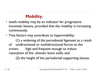 Mobility.
    tooth mobility may be an indicator for progressive
     traumatic lesions, provided that the mobility is increasing
     continuously.
    Two factors may contribute to hypermobility:
          (1) a widening of the periodontal ligament as a result
     of unidirectional or multidirectional forces to the
     crown,      high and frequent enough to induce
     resorption of the alveolar bone walls; and
          (2) the height of the periodontal supporting tissues.


    56                     joshuagm/sem8/muhas/2011-12.   Friday, June 8, 2012
 