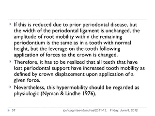     If this is reduced due to prior periodontal disease, but
     the width of the periodontal ligament is unchanged, the
     amplitude of root mobility within the remaining
     periodontium is the same as in a tooth with normal
     height, but the leverage on the tooth following
     application of forces to the crown is changed.
    Therefore, it has to be realized that all teeth that have
     lost periodontal support have increased tooth mobility as
     defined by crown displacement upon application of a
     given force.
    Nevertheless, this hypermobility should be regarded as
     physiologic (Nyman & Lindhe 1976).

    57                    joshuagm/sem8/muhas/2011-12.   Friday, June 8, 2012
 