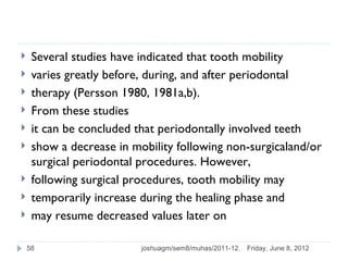     Several studies have indicated that tooth mobility
    varies greatly before, during, and after periodontal
    therapy (Persson 1980, 1981a,b).
    From these studies
    it can be concluded that periodontally involved teeth
    show a decrease in mobility following non-surgicaland/or
     surgical periodontal procedures. However,
    following surgical procedures, tooth mobility may
    temporarily increase during the healing phase and
    may resume decreased values later on

    58                    joshuagm/sem8/muhas/2011-12.   Friday, June 8, 2012
 