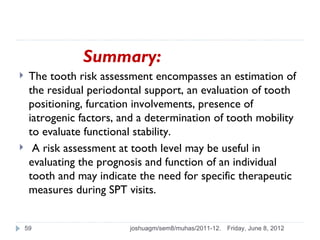 Summary:
    The tooth risk assessment encompasses an estimation of
     the residual periodontal support, an evaluation of tooth
     positioning, furcation involvements, presence of
     iatrogenic factors, and a determination of tooth mobility
     to evaluate functional stability.
     A risk assessment at tooth level may be useful in
     evaluating the prognosis and function of an individual
     tooth and may indicate the need for specific therapeutic
     measures during SPT visits.


    59                    joshuagm/sem8/muhas/2011-12.   Friday, June 8, 2012
 