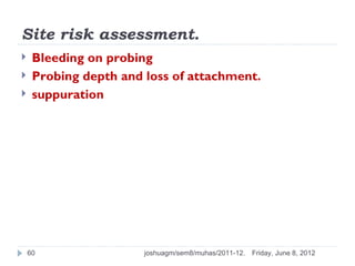 Site risk assessment.
    Bleeding on probing
    Probing depth and loss of attachment.
    suppuration




    60                 joshuagm/sem8/muhas/2011-12.   Friday, June 8, 2012
 