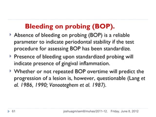 Bleeding on probing (BOP).
    Absence of bleeding on probing (BOP) is a reliable
     parameter to indicate periodontal stability if the test
     procedure for assessing BOP has been standardize.
    Presence of bleeding upon standardized probing will
     indicate presence of gingival inflammation.
    Whether or not repeated BOP overtime will predict the
     progression of a lesion is, however, questionable (Lang et
     al. 1986, 1990; Vanooteghem et al. 1987).



    61                    joshuagm/sem8/muhas/2011-12.   Friday, June 8, 2012
 