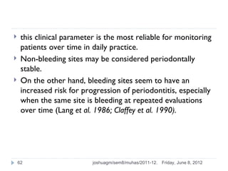    this clinical parameter is the most reliable for monitoring
     patients over time in daily practice.
    Non-bleeding sites may be considered periodontally
     stable.
    On the other hand, bleeding sites seem to have an
     increased risk for progression of periodontitis, especially
     when the same site is bleeding at repeated evaluations
     over time (Lang et al. 1986; Claffey et al. 1990).




    62                     joshuagm/sem8/muhas/2011-12.   Friday, June 8, 2012
 