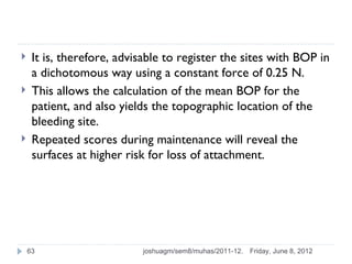     It is, therefore, advisable to register the sites with BOP in
     a dichotomous way using a constant force of 0.25 N.
    This allows the calculation of the mean BOP for the
     patient, and also yields the topographic location of the
     bleeding site.
    Repeated scores during maintenance will reveal the
     surfaces at higher risk for loss of attachment.




    63                     joshuagm/sem8/muhas/2011-12.   Friday, June 8, 2012
 