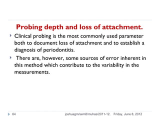 Probing depth and loss of attachment.
    Clinical probing is the most commonly used parameter
     both to document loss of attachment and to establish a
     diagnosis of periodontitis.
     There are, however, some sources of error inherent in
     this method which contribute to the variability in the
     measurements.




    64                   joshuagm/sem8/muhas/2011-12.   Friday, June 8, 2012
 