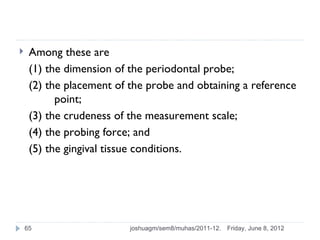     Among these are
     (1) the dimension of the periodontal probe;
     (2) the placement of the probe and obtaining a reference
           point;
     (3) the crudeness of the measurement scale;
     (4) the probing force; and
     (5) the gingival tissue conditions.




    65                    joshuagm/sem8/muhas/2011-12.   Friday, June 8, 2012
 