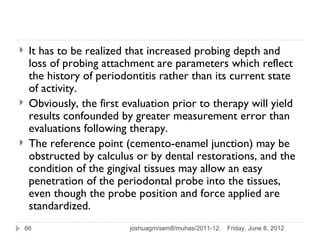    It has to be realized that increased probing depth and
     loss of probing attachment are parameters which reflect
     the history of periodontitis rather than its current state
     of activity.
    Obviously, the first evaluation prior to therapy will yield
     results confounded by greater measurement error than
     evaluations following therapy.
    The reference point (cemento-enamel junction) may be
     obstructed by calculus or by dental restorations, and the
     condition of the gingival tissues may allow an easy
     penetration of the periodontal probe into the tissues,
     even though the probe position and force applied are
     standardized.
    66                     joshuagm/sem8/muhas/2011-12.   Friday, June 8, 2012
 