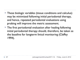     These biologic variables (tissue conditions and calculus)
     may be minimized following initial periodontal therapy,
     and hence, repeated periodontal evaluations using
     probing will improve the metric assessment.
    The first periodontal evaluation after healing following
     initial periodontal therapy should, therefore, be taken as
     the baseline for longterm linical monitoring (Claffey
     1994).




    67                     joshuagm/sem8/muhas/2011-12.   Friday, June 8, 2012
 