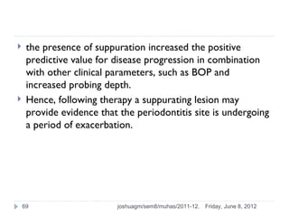     the presence of suppuration increased the positive
     predictive value for disease progression in combination
     with other clinical parameters, such as BOP and
     increased probing depth.
    Hence, following therapy a suppurating lesion may
     provide evidence that the periodontitis site is undergoing
     a period of exacerbation.




    69                    joshuagm/sem8/muhas/2011-12.   Friday, June 8, 2012
 