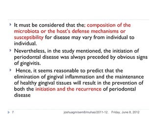        It must be considered that the; composition of the
        microbiota or the host’s defense mechanisms or
        susceptibility for disease may vary from individual to
        individual.
       Nevertheless, in the study mentioned, the initiation of
        periodontal disease was always preceded by obvious signs
        of gingivitis.
        Hence, it seems reasonable to predict that the
        elimination of gingival inflammation and the maintenance
        of healthy gingival tissues will result in the prevention of
        both the initiation and the recurrence of periodontal
        disease

    7                         joshuagm/sem8/muhas/2011-12.   Friday, June 8, 2012
 
