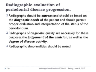 Radiographic evaluation of
periodontal disease progression.
 Radiographs should be current and should be based on
  the diagnostic needs of the patient and should permit
  proper evaluation and interpretation of the status of the
  periodontium.
 Radiographs of diagnostic quality are necessary for these
  purposes,the judgement of the clinician, as well as the
  degree of disease activity.
 Radiographic abnormalities should be noted.




 70                    joshuagm/sem8/muhas/2011-12.   Friday, June 8, 2012
 